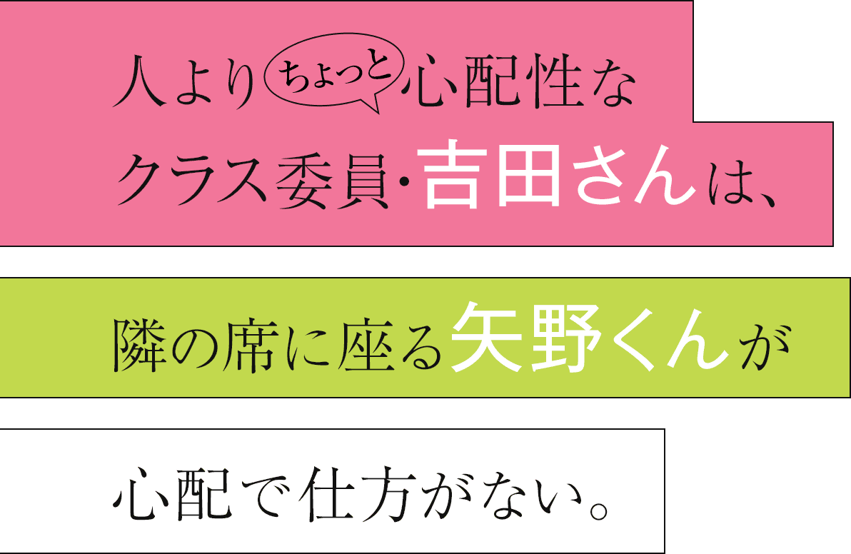 人よりちょっと心配性なクラス委員・吉田さんは、 隣の席に座る矢野くんが心配で仕方がない。